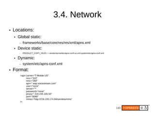 3.4. Network
●   Locations:
    ●   Global static:
        –   frameworks/base/core/res/res/xml/apns.xml
    ●   Device static:
        –   PRODUCT_COPY_FILES := vendor/acme/etc/apns-conf-us.xml:system/etc/apns-conf.xml

    ●   Dynamic:
        –   system/etc/apns-conf.xml
●   Format:
         <apn carrier="T-Mobile US"
              mcc="310"
              mnc="260"
              apn=" wap.voicestream.com"
              user="none"
              server="*"
              password="none"
              proxy=" 216.155.165.50"
              port="8080"
              mmsc="http://216.155.174.84/servlets/mms"
         />

                                                                                              140
 
