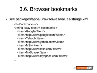 3.6. Browser bookmarks
●   See packages/apps/Browser/res/values/strings.xml
       <!-- Bookmarks -->
       <string-array name="bookmarks">
           <item>Google</item>
           <item>http://www.google.com/</item>
           <item>Yahoo!</item>
           <item>http://www.yahoo.com/</item>
           <item>MSN</item>
           <item>http://www.msn.com/</item>
           <item>MySpace</item>
           <item>http://www.myspace.com/</item>
       ...

                                                  142
 
