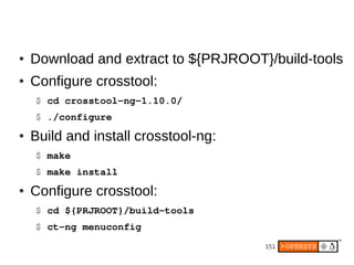 ●   Download and extract to ${PRJROOT}/build-tools
●   Configure crosstool:
    $ cd crosstool­ng­1.10.0/
    $ ./configure
●   Build and install crosstool-ng:
    $ make
    $ make install
●   Configure crosstool:
    $ cd ${PRJROOT}/build­tools
    $ ct­ng menuconfig
                                      151
 