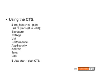 ●   Using the CTS:
     $ cts_host > ls --plan
     List of plans (8 in total):
     Signature
     RefApp
     VM
     Performance
     AppSecurity
     Android
     Java
     CTS
     $ ./cts start --plan CTS

                                   156
 
