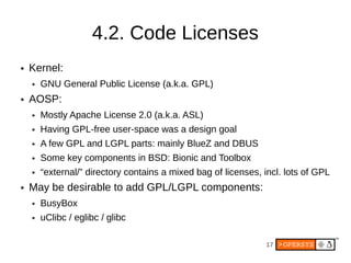 4.2. Code Licenses
●   Kernel:
    ●   GNU General Public License (a.k.a. GPL)
●   AOSP:
    ●   Mostly Apache License 2.0 (a.k.a. ASL)
    ●   Having GPL-free user-space was a design goal
    ●   A few GPL and LGPL parts: mainly BlueZ and DBUS
    ●   Some key components in BSD: Bionic and Toolbox
    ●   “external/” directory contains a mixed bag of licenses, incl. lots of GPL
●   May be desirable to add GPL/LGPL components:
    ●   BusyBox
    ●   uClibc / eglibc / glibc

                                                                17
 