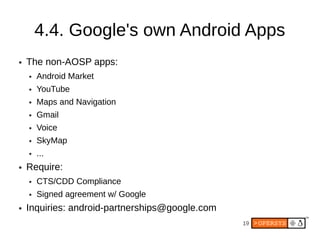 4.4. Google's own Android Apps
●   The non-AOSP apps:
    ●   Android Market
    ●   YouTube
    ●   Maps and Navigation
    ●   Gmail
    ●   Voice
    ●   SkyMap
    ●   ...
●   Require:
    ●   CTS/CDD Compliance
    ●   Signed agreement w/ Google
●   Inquiries: android-partnerships@google.com
                                                 19
 