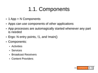 1.1. Components
●   1 App = N Components
●   Apps can use components of other applications
●   App processes are automagically started whenever any part
    is needed
●   Ergo: N entry points, !1, and !main()
●   Components:
    ●   Activities
    ●   Services
    ●   Broadcast Receivers
    ●   Content Providers


                                                    33
 