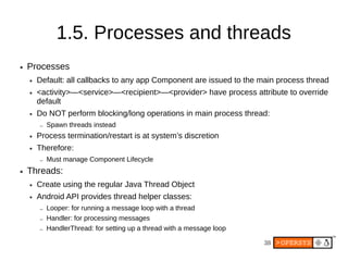 1.5. Processes and threads
●   Processes
    ●   Default: all callbacks to any app Component are issued to the main process thread
    ●   <activity>—<service>—<recipient>—<provider> have process attribute to override
        default
    ●   Do NOT perform blocking/long operations in main process thread:
        –   Spawn threads instead
    ●   Process termination/restart is at system’s discretion
    ●   Therefore:
        –   Must manage Component Lifecycle
●   Threads:
    ●   Create using the regular Java Thread Object
    ●   Android API provides thread helper classes:
        –   Looper: for running a message loop with a thread
        –   Handler: for processing messages
        –   HandlerThread: for setting up a thread with a message loop

                                                                         38
 