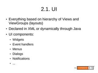 2.1. UI
●   Everything based on hierarchy of Views and
    ViewGroups (layouts)
●   Declared in XML or dynamically through Java
●   UI components:
    ●   Widgets
    ●   Event handlers
    ●   Menus
    ●   Dialogs
    ●   Notifications
    ●   ...
                                           41
 