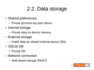 2.2. Data storage
●   Shared preferences
    ●   Private primitive key-pair values
●   Internal storage
    ●   Private data on device memory
●   External storage
    ●   Public data on shared external device (SD)
●   SQLite DB
    ●   Private DB
●   Network connection
    ●   Web-based storage (REST)
                                                     42
 