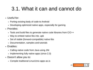 3.1. What it can and cannot do
●   Useful for:
    ●   Porting existing body of code to Android
    ●   Developing optimized native apps, especially for gaming
●   Provides:
    ●   Tools and build files to generate native code libraries from C/C++
    ●   Way to embed native libs into .apk
    ●   Set of stable (forward-compatible) native libs
    ●   Documentation, samples and tutorials
●   Enables:
    ●   Calling native code from Java using JNI
    ●   Implementing fully native apps (since 2.3)
●   Doesn't allow you to:
    ●   Compile traditional Linux/Unix apps as-is
                                                                      45
 