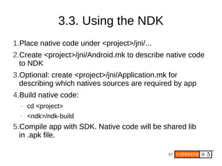 3.3. Using the NDK
1.Place native code under <project>/jni/...
2.Create <project>/jni/Android.mk to describe native code
  to NDK
3.Optional: create <project>/jni/Application.mk for
  describing which natives sources are required by app
4.Build native code:
  •   cd <project>
  •   <ndk>/ndk-build
5.Compile app with SDK. Native code will be shared lib
  in .apk file.

                                              47
 