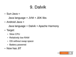 9. Dalvik
●   Sun-Java =
        Java language + JVM + JDK libs
●   Android Java =
        Java language + Dalvik + Apache Harmony
●   Target:
    ●   Slow CPU
    ●   Relatively low RAM
    ●   OS without swap space
    ●   Battery powered
●   Now has JIT
                                              63
 