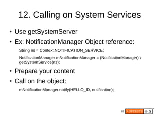 12. Calling on System Services
●   Use getSystemServer
●   Ex: NotificationManager Object reference:
     String ns = Context.NOTIFICATION_SERVICE;
     NotificationManager mNotificationManager = (NotificationManager) 
     getSystemService(ns);

●   Prepare your content
●   Call on the object:
     mNotificationManager.notify(HELLO_ID, notification);




                                                            67
 