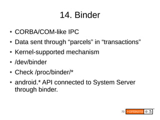 14. Binder
●   CORBA/COM-like IPC
●   Data sent through “parcels” in “transactions”
●   Kernel-supported mechanism
●   /dev/binder
●   Check /proc/binder/*
●   android.* API connected to System Server
    through binder.


                                          70
 