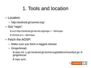 1. Tools and location
●   Location:
    ●    http://android.git.kernel.org/
●   Get “repo”:
        $ curl http://android.git.kernel.org/repo > ~/bin/repo
        $ chmod a+x ~/bin/repo
●   Fetch the AOSP:
    ●    Make sure you fetch a tagged release
    ●    Gingerbread:
          $ repo init -u git://android.git.kernel.org/platform/manifest.git -b
          gingerbread
          $ repo sync
                                                                 74
 