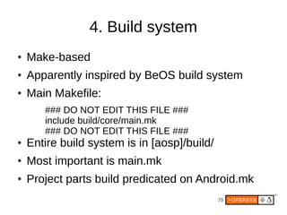 4. Build system
●   Make-based
●   Apparently inspired by BeOS build system
●   Main Makefile:
       ### DO NOT EDIT THIS FILE ###
       include build/core/main.mk
       ### DO NOT EDIT THIS FILE ###
●   Entire build system is in [aosp]/build/
●   Most important is main.mk
●   Project parts build predicated on Android.mk
                                              79
 