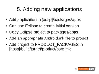 5. Adding new applications
●   Add application in [aosp]/packages/apps
●   Can use Eclipse to create initial version
●   Copy Eclipse project to packages/apps
●   Add an appropriate Android.mk file to project
●   Add project to PRODUCT_PACKAGES in
    [aosp]/build/target/product/core.mk



                                          80
 