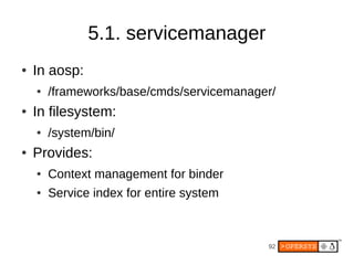 5.1. servicemanager
●   In aosp:
    ●   /frameworks/base/cmds/servicemanager/
●   In filesystem:
    ●   /system/bin/
●   Provides:
    ●   Context management for binder
    ●   Service index for entire system



                                           92
 