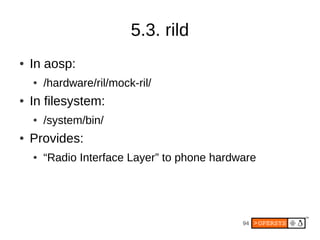 5.3. rild
●   In aosp:
    ●   /hardware/ril/mock-ril/
●   In filesystem:
    ●   /system/bin/
●   Provides:
    ●   “Radio Interface Layer” to phone hardware




                                              94
 