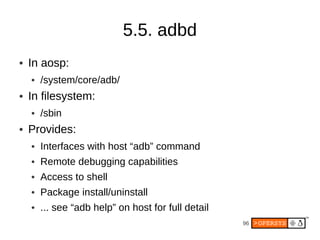 5.5. adbd
●   In aosp:
    ●   /system/core/adb/
●   In filesystem:
    ●   /sbin
●   Provides:
    ●   Interfaces with host “adb” command
    ●   Remote debugging capabilities
    ●   Access to shell
    ●   Package install/uninstall
    ●   ... see “adb help” on host for full detail
                                                     96
 