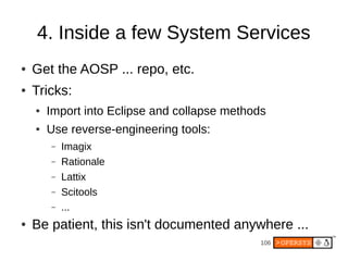 4. Inside a few System Services
●   Get the AOSP ... repo, etc.
●   Tricks:
    ●   Import into Eclipse and collapse methods
    ●   Use reverse-engineering tools:
        –   Imagix
        –   Rationale
        –   Lattix
        –   Scitools
        –   ...
●   Be patient, this isn't documented anywhere ...
                                               106
 