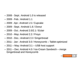 ●   2008 - Sept.: Android 1.0 is released
●   2009 - Feb.: Android 1.1
●   2009 - Apr.: Android 1.5 / Cupcake
●   2009 - Sept.: Android 1.6 / Donut
●   2009 - Oct.: Android 2.0/2.1 / Eclair
●   2010 - May: Android 2.2 / Froyo
●   2010 - Dec.: Android 2.3 / Gingerbread
●   2011 - Jan : Android 3.0 / Honeycomb – Tablet-optimized
●   2011 – May: Android 3.1 – USB host support
●   2011 – Dec: Android 4.0 / Ice-Cream Sandwich – merge
    Gingerbread and Honeycomb
                                                     11
 