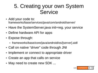 5. Creating your own System
                    Service
●   Add your code to:
    frameworks/base/services/java/com/android/server/
●   Have the SystemServer.java init+reg. your service
●   Define hardware API for apps
●   Expose through:
    ●   frameworks/base/core/java/android/os/[server].aidl
●   Call on native “driver” code through JNI
●   Implement or connect to appropriate driver
●   Create an app that calls on service
●   May need to create new SDK ...
                                                      118
 