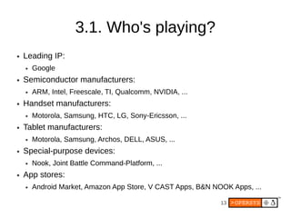 3.1. Who's playing?
●   Leading IP:
    ●   Google
●   Semiconductor manufacturers:
    ●   ARM, Intel, Freescale, TI, Qualcomm, NVIDIA, ...
●   Handset manufacturers:
    ●   Motorola, Samsung, HTC, LG, Sony-Ericsson, ...
●   Tablet manufacturers:
    ●   Motorola, Samsung, Archos, DELL, ASUS, ...
●   Special-purpose devices:
    ●   Nook, Joint Battle Command-Platform, ...
●   App stores:
    ●   Android Market, Amazon App Store, V CAST Apps, B&N NOOK Apps, ...

                                                             13
 