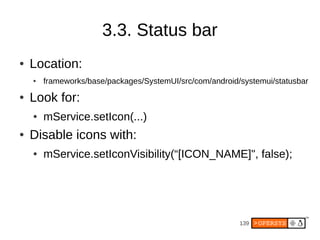 3.3. Status bar
●   Location:
    ●   frameworks/base/packages/SystemUI/src/com/android/systemui/statusbar
●   Look for:
    ●   mService.setIcon(...)
●   Disable icons with:
    ●   mService.setIconVisibility(“[ICON_NAME]", false);




                                                          139
 