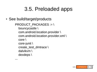 3.5. Preloaded apps
●   See build/target/products
       PRODUCT_PACKAGES := 
           bouncycastle 
           com.android.location.provider 
           com.android.location.provider.xml 
           core 
           core-junit 
           create_test_dmtrace 
           dalvikvm 
           dexdeps 
       ...

                                                 141
 