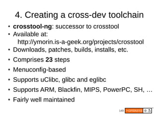 4. Creating a cross-dev toolchain
●   crosstool-ng: successor to crosstool
●   Available at:
     http://ymorin.is-a-geek.org/projects/crosstool
●   Downloads, patches, builds, installs, etc.
●   Comprises 23 steps
●   Menuconfig-based
●   Supports uClibc, glibc and eglibc
●   Supports ARM, Blackfin, MIPS, PowerPC, SH, …
●   Fairly well maintained
                                          149
 