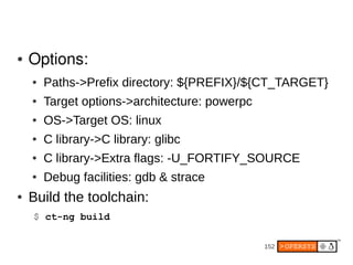 ●   Options:
    ●   Paths->Prefix directory: ${PREFIX}/${CT_TARGET}
    ●   Target options->architecture: powerpc
    ●   OS->Target OS: linux
    ●   C library->C library: glibc
    ●   C library->Extra flags: -U_FORTIFY_SOURCE
    ●   Debug facilities: gdb & strace
●   Build the toolchain:
    $ ct-ng build

                                                152
 