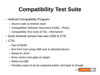 Compatibility Test Suite
●   Android Compatibility Program:
    ●   Source code to Android stack
    ●   Compatibility Definition Document (CDD) – Policy
    ●   Compatibility Test Suite (CTS) – Mechanism
●   Each Android version has own CDD & CTS
●   CTS:
    ●   Part of AOSP
    ●   Run from host using USB over to attached device
    ●   Based on JUnit
    ●   Runs various test apps on target
    ●   Relies on ADB
    ●   Provides report to be be analyzed and/or sent back to Google
                                                            153
 