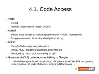 4.1. Code Access
●   Parts:
    ●   Kernel
    ●   Android Open Source Project (AOSP)
●   Kernel:
    ●   Should have access to latest shipped version => GPL requirement
    ●   Google-maintained forks at android.git.kernel.org
●   AOSP:
    ●   Usually Code-drops every 6 months
    ●   Official AOSP branches at android.git.kernel.org
    ●   Managed by “repo” tool, an overlay to “git”
●   Honeycomb (3.0) code requires talking to Google
    ●   ... which hasn't precluded moders from lifting binaries off the SDK and putting
        Honeycomb on all sorts of devices, including B&N's Nook ...
                                                                     16
 