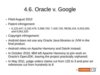 4.6. Oracle v. Google
●   Filed August 2010
●   Patent infringement:
    ●   6,125,447; 6,192,476; 5,966,702; 7,426,720; RE38,104; 6,910,205;
        and 6,061,520
●   Copyright infringement:
●   Android does not use any Oracle Java libraries or JVM in the
    final product.
●   Android relies on Apache Harmony and Dalvik instead.
●   In October 2010, IBM left Apache Harmony to join work on
    Oracle's OpenJDK, leaving the project practically orphaned.
●   In May 2011, judge orders claims cut from 132 to 3 and prior art
    references cut from hundreds to 8
                                                            21
 