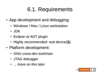 6.1. Requirements
●   App development and debugging:
    ●   Windows / Mac / Linux workstation
    ●   JDK
    ●   Eclipse w/ ADT plugin
    ●   Highly recommended: real device(S)
●   Platform development:
    ●   GNU cross-dev toolchain
    ●   JTAG debugger
    ●   ... more on this later
                                             26
 