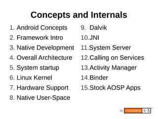 Concepts and Internals
1. Android Concepts       9. Dalvik
2. Framework Intro        10.JNI
3. Native Development     11.System Server
4. Overall Architecture   12.Calling on Services
5. System startup         13.Activity Manager
6. Linux Kernel           14.Binder
7. Hardware Support       15.Stock AOSP Apps
8. Native User-Space
                                       31
 