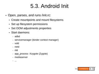 5.3. Android Init
●   Open, parses, and runs /init.rc:
    ●   Create mountpoints and mount filesystems
    ●   Set up filesystem permissions
    ●   Set OOM adjustments properties
    ●   Start daemons:
        –   adbd
        –   servicemanager (binder context manager)
        –   vold
        –   netd
        –   rild
        –   app_process -Xzygote (Zygote)
        –   mediaserver
        –   ...


                                                      55
 