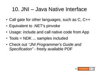 10. JNI – Java Native Interface
●   Call gate for other languages, such as C, C++
●   Equivalent to .NET's pinvoke
●   Usage: include and call native code from App
●   Tools = NDK ... samples included
●   Check out “JNI Programmer's Guide and
    Specification” - freely available PDF



                                        65
 