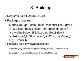 3. Building
●   Requires 64-bit Ubuntu 10.04
●   Packages required:
     $ sudo⌴ apt-get⌴ install⌴ build-essential⌴ libc6-dev⌴ 
     > ia32-libs⌴ lib32z1⌴ bison⌴ flex⌴ gperf⌴ git-core⌴ 
     > g++⌴ libc6-dev-i386⌴ libz-dev⌴ libx11-dev⌴ 
     > libstdc++6⌴ lib32ncurses5⌴ lib32ncurses5-dev⌴ 
     > g++-multilib
●   Possibly fix a few symbolic links:
     $ sudo ln⌴ -s⌴ /usr/lib32/libstdc++.so.6⌴ /usr/lib32/libstdc++.so

     $ sudo ln⌴ -s⌴ /usr/lib32/libz.so.1⌴ /usr/lib32/libz.so
                                                               76
 