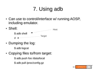 7. Using adb
●   Can use to control/interface w/ running AOSP,
    including emulator.
●   Shell:                             Host
       $ adb shell
                              Target
       #
●   Dumping the log:
       $ adb logcat
●   Copying files to/from target:
       $ adb push foo /data/local
       $ adb pull /proc/config.gz
                                              82
 