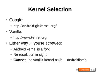 Kernel Selection
●   Google:
    ●   http://android.git.kernel.org/
●   Vanilla:
    ●   http://www.kernel.org
●   Either way ... you're screwed:
    ●   Android kernel is a fork
    ●   No resolution in sight
    ●   Cannot use vanilla kernel as-is ... androidisms

                                                83
 