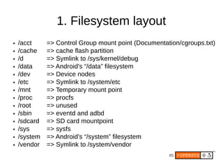 1. Filesystem layout
●   /acct     => Control Group mount point (Documentation/cgroups.txt)
●   /cache    => cache flash partition
●   /d        => Symlink to /sys/kernel/debug
●   /data     => Android's “/data” filesystem
●   /dev      => Device nodes
●   /etc      => Symlink to /system/etc
●   /mnt      => Temporary mount point
●   /proc     => procfs
●   /root     => unused
●   /sbin     => eventd and adbd
●   /sdcard   => SD card mountpoint
●   /sys      => sysfs
●   /system   => Android's “/system” filesystem
●   /vendor   => Symlink to /system/vendor
                                                      85
 
