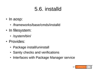 5.6. installd
●   In aosp:
    ●   /frameworks/base/cmds/installd
●   In filesystem:
    ●   /system/bin/
●   Provides:
    ●   Package install/uninstall
    ●   Sanity checks and verifications
    ●   Interfaces with Package Manager service

                                             97
 