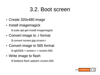 3.2. Boot screen
●   Create 320x480 image
●   Install imagemagick
     $ sudo apt-get install imagemagick
●   Convert image to .r format
     $ convert screen.jpg screen.r
●   Convert image to 565 format
     $ rgb2565 < screen.r > screen.565
●   Write image to flash
     $ fastboot flash splash1 screen.565


                                           138
 