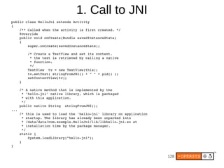 B             F87
public class HelloJni extends Activity
{
    /** Called when the activity is first created. */
    @Override
    public void onCreate(Bundle savedInstanceState)
    {
        super.onCreate(savedInstanceState);

          /* Create a TextView and set its content.
           * the text is retrieved by calling a native
           * function.
           */
          TextView tv = new TextView(this);
          tv.setText( stringFromJNI() + " " + pid() );
          setContentView(tv);
      }

      /* A native method that is implemented by the
       * 'hello-jni' native library, which is packaged
       * with this application.
       */
      public native String stringFromJNI();
...
      /* this is used to load the 'hello-jni' library on application
       * startup. The library has already been unpacked into
       * /data/data/com.example.HelloJni/lib/libhello-jni.so at
       * installation time by the package manager.
       */
      static {
          System.loadLibrary("hello-jni");
      }
}


                                                                       G
 