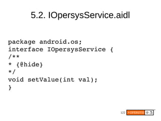 5.2. IOpersysService.aidl

package android.os;
interface IOpersysService {
/**
* {@hide}
*/
void setValue(int val);
}


  ...