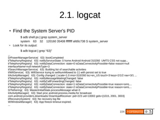 104
2.1. logcat
●
Find the System Server's PID
$ adb shell ps | grep system_server
system 63 32 120160 35408 ffffffff afd0c738 S system_server
● Look for its output:
$ adb logcat | grep “63)”
...
D/PowerManagerService( 63): bootCompleted
I/TelephonyRegistry( 63): notifyServiceState: 0 home Android Android 310260 UMTS CSS not supp...
I/TelephonyRegistry( 63): notifyDataConnection: state=0 isDataConnectivityPossible=false reason=null
interfaceName=null networkType=3
I/SearchManagerService( 63): Building list of searchable activities
I/WifiService( 63): WifiService trying to setNumAllowed to 11 with persist set to true
I/ActivityManager( 63): Config changed: { scale=1.0 imsi=310/260 loc=en_US touch=3 keys=2/1/2 nav=3/1 ...
I/TelephonyRegistry( 63): notifyMessageWaitingChanged: false
I/TelephonyRegistry( 63): notifyCallForwardingChanged: false
I/TelephonyRegistry( 63): notifyDataConnection: state=1 isDataConnectivityPossible=true reason=simL...
I/TelephonyRegistry( 63): notifyDataConnection: state=2 isDataConnectivityPossible=true reason=simL...
D/Tethering( 63): MasterInitialState.processMessage what=3
I/ActivityManager( 63): Start proc android.process.media for broadcast
com.android.providers.downloads/.DownloadReceiver: pid=223 uid=10002 gids={1015, 2001, 3003}
I/RecoverySystem( 63): No recovery log file
W/WindowManager( 63): App freeze timeout expired.
...
 