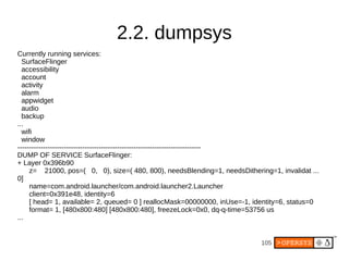 105
2.2. dumpsys
Currently running services:
SurfaceFlinger
accessibility
account
activity
alarm
appwidget
audio
backup
...
wifi
window
-------------------------------------------------------------------------------
DUMP OF SERVICE SurfaceFlinger:
+ Layer 0x396b90
z= 21000, pos=( 0, 0), size=( 480, 800), needsBlending=1, needsDithering=1, invalidat ...
0]
name=com.android.launcher/com.android.launcher2.Launcher
client=0x391e48, identity=6
[ head= 1, available= 2, queued= 0 ] reallocMask=00000000, inUse=-1, identity=6, status=0
format= 1, [480x800:480] [480x800:480], freezeLock=0x0, dq-q-time=53756 us
...
 