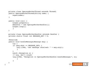 121
    private class OpersysWorkerThread extends Thread{
public OpersysWorkerThread(String name) {
    super(name);
}
public void run() {
    Looper.prepare();
    mHandler = new OpersysWorkerHandler();
    Looper.loop();
}
    }
    private class OpersysWorkerHandler extends Handler {
private static final int MESSAGE_SET = 0;
@Override
public void handleMessage(Message msg) {
    try {
if (msg.what == MESSAGE_SET) {
    Log.i(TAG, "set message received: " + msg.arg1);
}
    }
    catch (Exception e) {
// Log, don't crash!
Log.e(TAG, "Exception in OpersysWorkerHandler.handleMessage:", e);
     }
}
    }
}
 