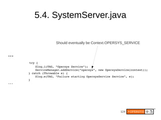 124
5.4. SystemServer.java
...
   try {
                Slog.i(TAG, "Opersys Service");
                ServiceManager.addService(“opersys”, new OpersysService(context));
            } catch (Throwable e) {
                Slog.e(TAG, "Failure starting OpersysService Service", e);
            }
...
Should eventually be Context.OPERSYS_SERVICE
 