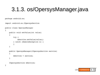 138
3.1.3. os/OpersysManager.java
package android.os;
import android.os.IOpersysService
public class OpersysManager
{
    public void setValue(int value)
    {
        try {
            mService.setValue(value);
        } catch (RemoteException e) {
        }
    }
    public OpersysManager(IOpersysService service)
    {
        mService = service;
    }
    IOpersysService mService;
}
 