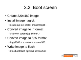 139
3.2. Boot screen
● Create 320x480 image
● Install imagemagick
$ sudo apt-get install imagemagick
● Convert image to .r format
$ convert screen.jpg screen.r
● Convert image to 565 format
$ rgb2565 < screen.r > screen.565
● Write image to flash
$ fastboot flash splash1 screen.565
 